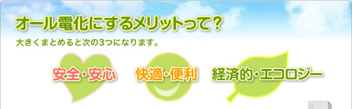 オール電化にするメリットって？大きくまとめると次の3つになります。「安全・安心」「快適・便利」「経済的・エコロジー」