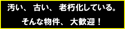 汚い、古い、老朽化している。そんな物件、大歓迎！